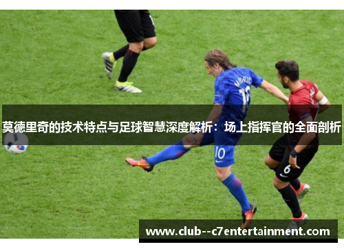 莫德里奇的技术特点与足球智慧深度解析：场上指挥官的全面剖析