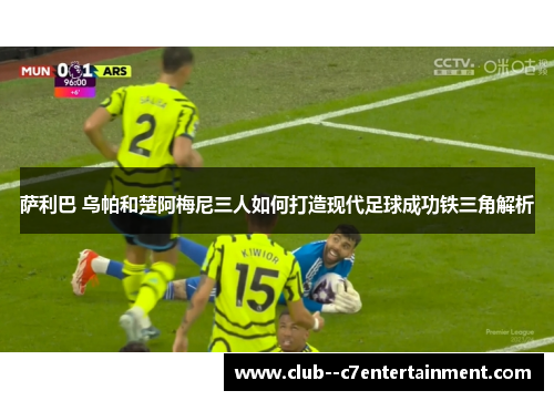 萨利巴 乌帕和楚阿梅尼三人如何打造现代足球成功铁三角解析